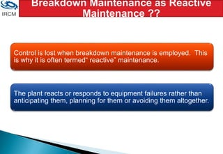 Breakdown Maintenance as Reactive
Maintenance ??
Control is lost when breakdown maintenance is employed. This
is why it is often termed“ reactive” maintenance.
The plant reacts or responds to equipment failures rather than
anticipating them, planning for them or avoiding them altogether.
 