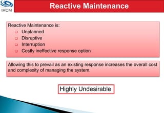 Reactive Maintenance
Reactive Maintenance is:
 Unplanned
 Disruptive
 Interruption
 Costly ineffective response option
Allowing this to prevail as an existing response increases the overall cost
and complexity of managing the system.
Highly Undesirable
 
