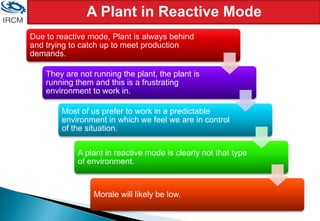 A Plant in Reactive Mode
Due to reactive mode, Plant is always behind
and trying to catch up to meet production
demands.
They are not running the plant, the plant is
running them and this is a frustrating
environment to work in.
Most of us prefer to work in a predictable
environment in which we feel we are in control
of the situation.
A plant in reactive mode is clearly not that type
of environment.
Morale will likely be low.
 
