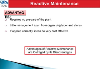 Reactive Maintenance
 Requires no pre-care of the plant
 Little management apart from organizing labor and stores
 If applied correctly, it can be very cost effective
Advantages of Reactive Maintenance
are Outraged by its Disadvantages
ADVANTAG
ES:
 