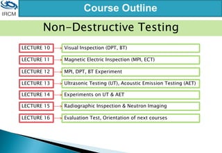 Course Outline
LECTURE 10 Visual Inspection (DPT, BT)
LECTURE 11 Magnetic Electric Inspection (MPI, ECT)
LECTURE 12 MPI, DPT, BT Experiment
LECTURE 13 Ultrasonic Testing (UT), Acoustic Emission Testing (AET)
LECTURE 14 Experiments on UT & AET
LECTURE 15 Radiographic Inspection & Neutron Imaging
LECTURE 16 Evaluation Test, Orientation of next courses
Non-Destructive Testing
 