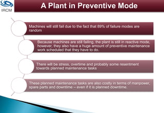 A Plant in Preventive Mode
Machines will still fail due to the fact that 89% of failure modes are
random
Because machines are still failing, the plant is still in reactive mode,
however, they also have a huge amount of preventive maintenance
work scheduled that they have to do.
There will be stress, overtime and probably some resentment
towards planned maintenance tasks
These planned maintenance tasks are also costly in terms of manpower,
spare parts and downtime – even if it is planned downtime.
 