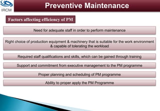 Preventive Maintenance
Factors affecting efficiency of PM
Need for adequate staff in order to perform maintenance
Right choice of production equipment & machinery that is suitable for the work environment
& capable of tolerating the workload
Required staff qualifications and skills, which can be gained through training
Support and commitment from executive management to the PM programme
Proper planning and scheduling of PM programme
Ability to proper apply the PM Programme
 