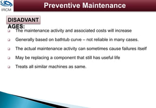 Preventive Maintenance
 The maintenance activity and associated costs will increase
 Generally based on bathtub curve – not reliable in many cases.
 The actual maintenance activity can sometimes cause failures itself
 May be replacing a component that still has useful life
 Treats all similar machines as same.
DISADVANT
AGES:
 