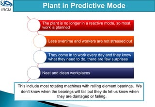 This include most rotating machines with rolling element bearings. We
don’t know when the bearings will fail but they do let us know when
they are damaged or failing.
Plant in Predictive Mode
The plant is no longer in a reactive mode, so most
work is planned
Less overtime and workers are not stressed out
They come in to work every day and they know
what they need to do, there are few surprises
Neat and clean workplaces
 