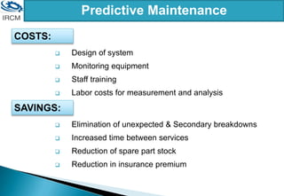 Predictive Maintenance
 Design of system
 Monitoring equipment
 Staff training
 Labor costs for measurement and analysis
COSTS:
 Elimination of unexpected & Secondary breakdowns
 Increased time between services
 Reduction of spare part stock
 Reduction in insurance premium
SAVINGS:
 