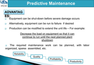 Predictive Maintenance
ADVANTAG
ES:
 Equipment can be shut-down before severe damage occurs
 Alternatively, equipment can be run to failure if desired
 Production can be modified to extend the unit life – For example:
Decrease the load on equipment so that it can
continue to run until the next planned plant
shutdown
 The required maintenance work can be planned, with labor
organized, spares assembled, etc.
Reliability
Quality
Profitability
Productivity
 