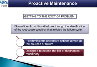 Proactive Maintenance
Elimination of conditional failures through the identification
of the root cause condition that initiates the failure cycle.
GETTING TO THE ROOT OF PROBLEM
It commissions corrective actions aimed at
the sources of failure.
Designed to extend the life of mechanical
machinery
 