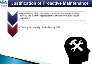 Justification of Proactive Maintenance
• A predictive maintenance program gives a warning of bearing
failure, and then the replacement can be ordered and a repair
scheduled.
• That's great, but why did the bearing fail?
 