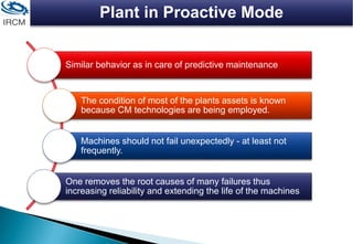 Plant in Proactive Mode
Similar behavior as in care of predictive maintenance
The condition of most of the plants assets is known
because CM technologies are being employed.
Machines should not fail unexpectedly - at least not
frequently.
One removes the root causes of many failures thus
increasing reliability and extending the life of the machines
 