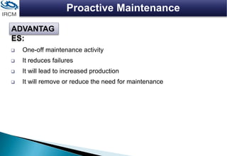 Proactive Maintenance
 One-off maintenance activity
 It reduces failures
 It will lead to increased production
 It will remove or reduce the need for maintenance
ADVANTAG
ES:
 