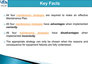 Key Facts
 All four maintenance strategies are required to make an effective
Maintenance Plan.
 All four maintenance strategies have advantages when implemented
correctly.
 All four maintenance strategies have disadvantages when
implemented incorrectly.
 The appropriate strategy can only be chosen when the reasons and
consequence for equipment failures are fully understood.
 