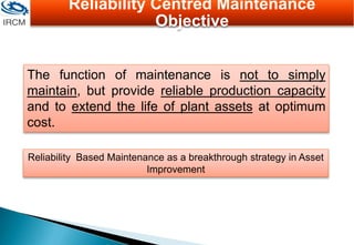 Reliability Based Maintenance as a breakthrough strategy in Asset
Improvement
The function of maintenance is not to simply
maintain, but provide reliable production capacity
and to extend the life of plant assets at optimum
cost.
Reliability Centred Maintenance
Objective
 