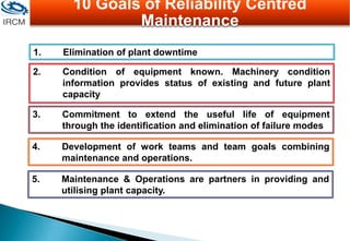 1. Elimination of plant downtime
2. Condition of equipment known. Machinery condition
information provides status of existing and future plant
capacity.
3. Commitment to extend the useful life of equipment
through the identification and elimination of failure modes
4. Development of work teams and team goals combining
maintenance and operations.
5. Maintenance & Operations are partners in providing and
utilising plant capacity.
10 Goals of Reliability Centred
Maintenance
 
