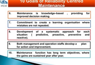 6. Maintenance is knowledge–based , providing for
improved decision making.
7. Commitment to create a learning organisation where
mistakes are not repeated.
8. Development of a systematic approach for each
situation ( predictive, proactive, preventive and
reactive).
9. Both management and operation staffs develop a plan
for action and improvement.
10. Maintenance function has long term objectives, where
the gains are sustained year after year.
10 Goals of Reliability Centred
Maintenance
 