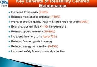  Increased Productivity (2-40%)
 Reduced maintenance expense (7-60%)
 Improved product quality (rework & scrap rates reduced 5-90%)
 Extend equipment life (>1- 10x life extension)
 Reduced spares inventory (10-60%)
 Increased inventory turns (up to 75%)
 Reduced finished goods inventory
 Reduced energy consumption (5-15%)
 Increased safety & environmental protection
Key Benefits of Reliability Centred
Maintenance
 