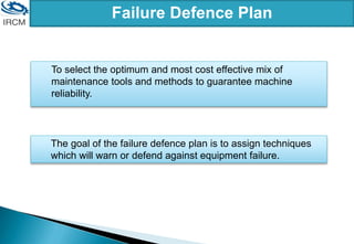 To select the optimum and most cost effective mix of
maintenance tools and methods to guarantee machine
reliability.
Failure Defence Plan
The goal of the failure defence plan is to assign techniques
which will warn or defend against equipment failure.
 