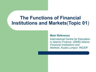 The Functions of Financial Institutions and Markets ( Topic 01 ) Main Reference International Centre for Education in Islamic Finance. (2006). Islamic Financial Institutions and Markets. .Kuala Lumpur: INCEIF 
