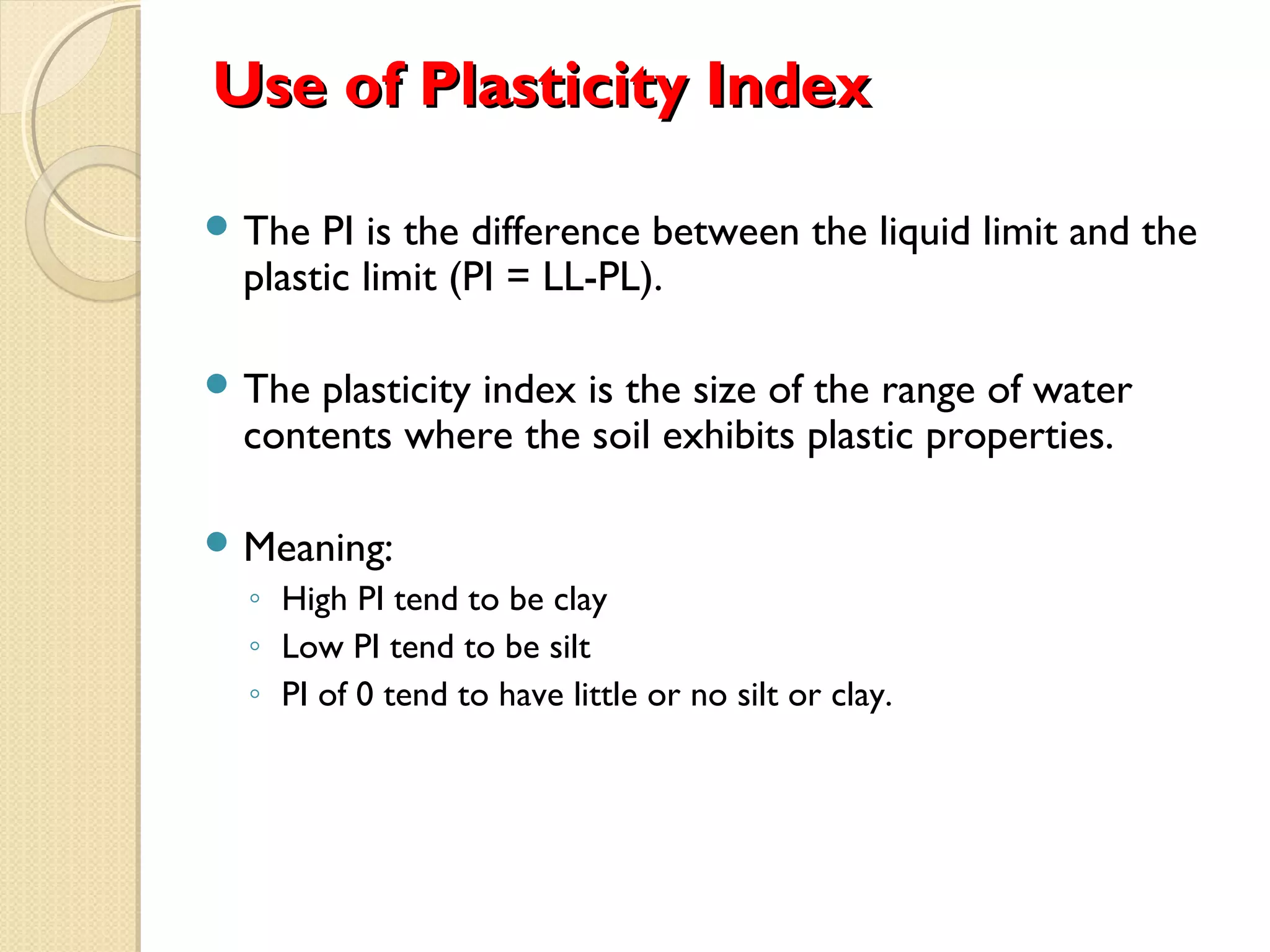 Use of Plasticity IndexUse of Plasticity Index
 The PI is the difference between the liquid limit and the
plastic limit (PI = LL-PL).
 The plasticity index is the size of the range of water
contents where the soil exhibits plastic properties.
 Meaning:
◦ High PI tend to be clay
◦ Low PI tend to be silt
◦ PI of 0 tend to have little or no silt or clay.
 