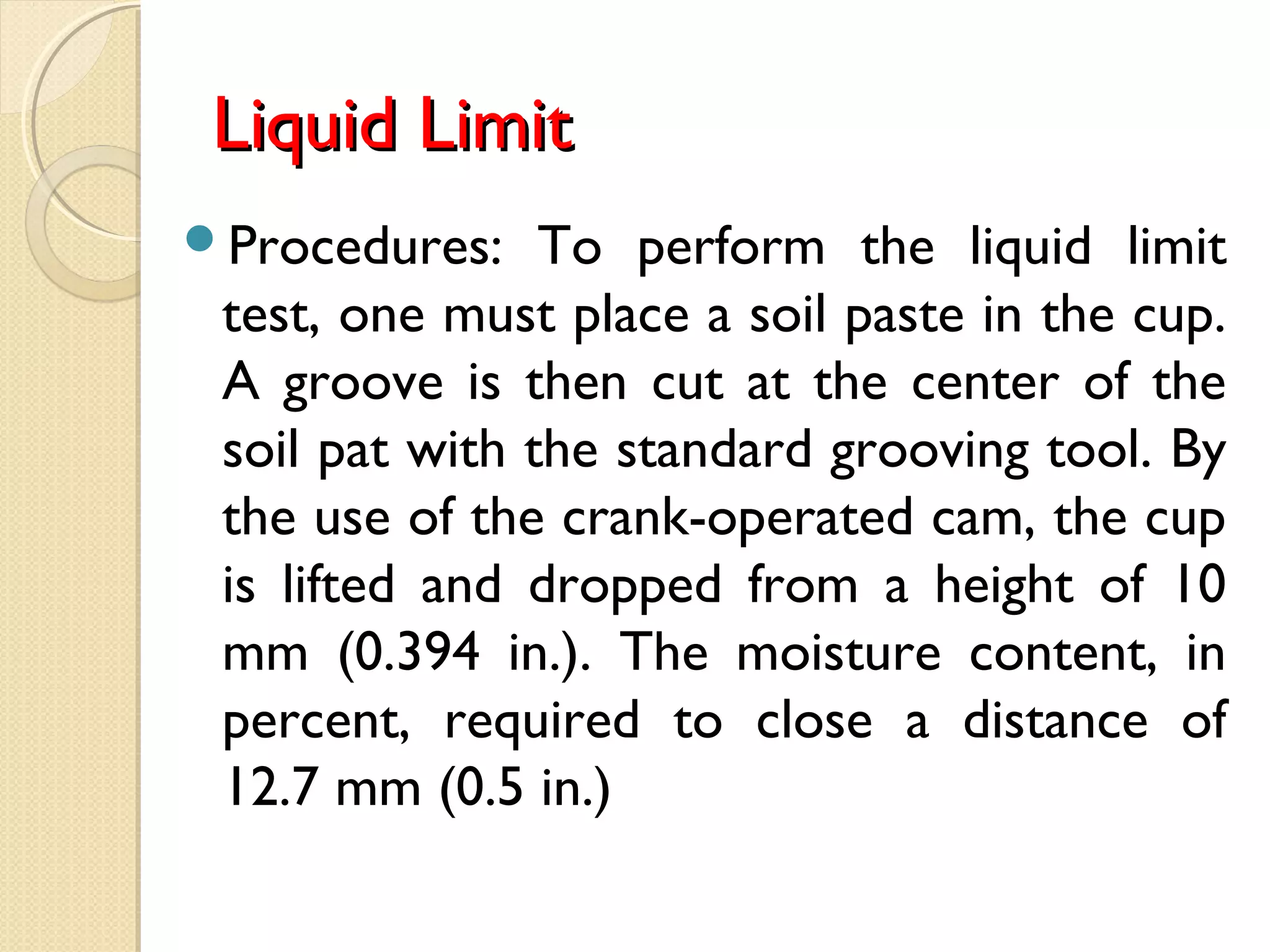 Liquid LimitLiquid Limit
Procedures: To perform the liquid limit
test, one must place a soil paste in the cup.
A groove is then cut at the center of the
soil pat with the standard grooving tool. By
the use of the crank-operated cam, the cup
is lifted and dropped from a height of 10
mm (0.394 in.). The moisture content, in
percent, required to close a distance of
12.7 mm (0.5 in.)
 
