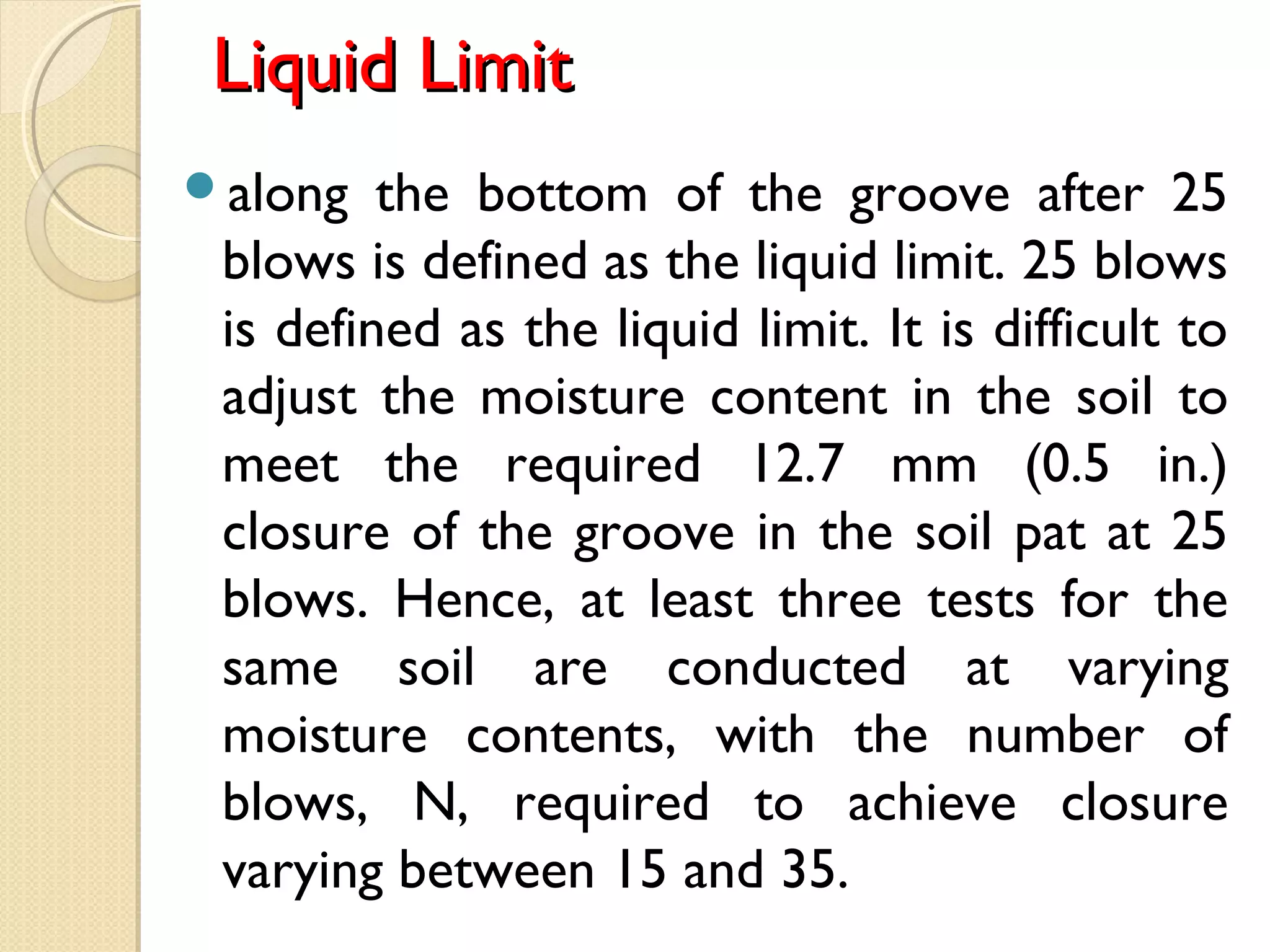 Liquid LimitLiquid Limit
along the bottom of the groove after 25
blows is defined as the liquid limit. 25 blows
is defined as the liquid limit. It is difficult to
adjust the moisture content in the soil to
meet the required 12.7 mm (0.5 in.)
closure of the groove in the soil pat at 25
blows. Hence, at least three tests for the
same soil are conducted at varying
moisture contents, with the number of
blows, N, required to achieve closure
varying between 15 and 35. 
 