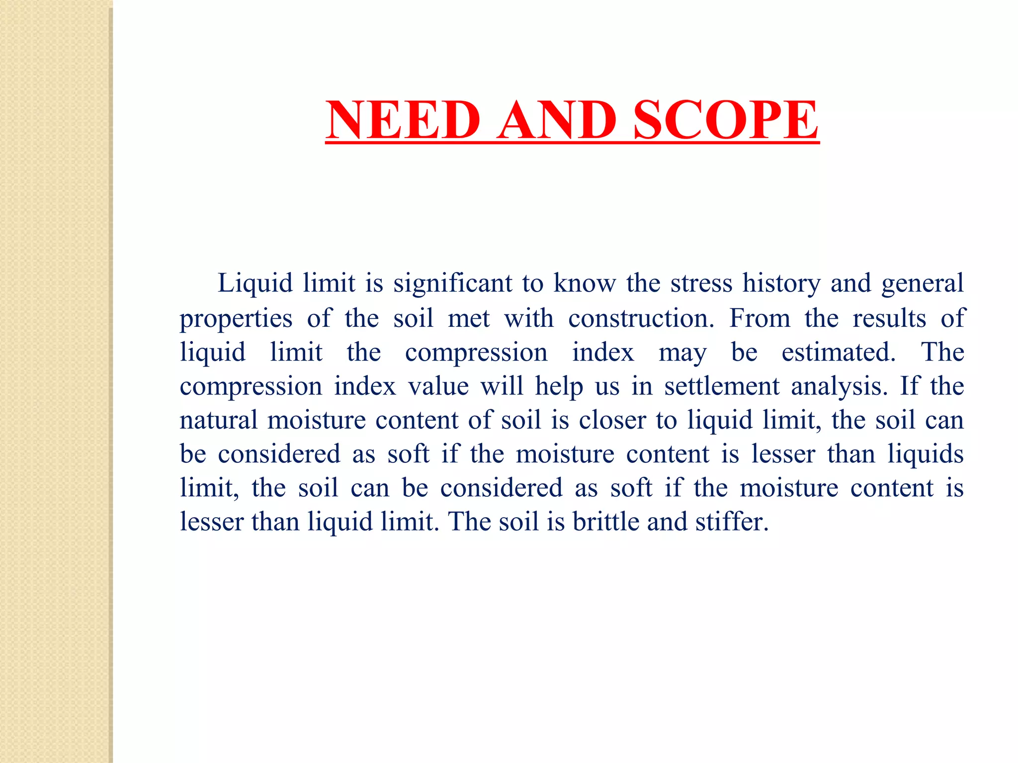 NEED AND SCOPE
 Liquid limit is significant to know the stress history and general
properties of the soil met with construction. From the results of
liquid limit the compression index may be estimated. The
compression index value will help us in settlement analysis. If the
natural moisture content of soil is closer to liquid limit, the soil can
be considered as soft if the moisture content is lesser than liquids
limit, the soil can be considered as soft if the moisture content is
lesser than liquid limit. The soil is brittle and stiffer.
 
