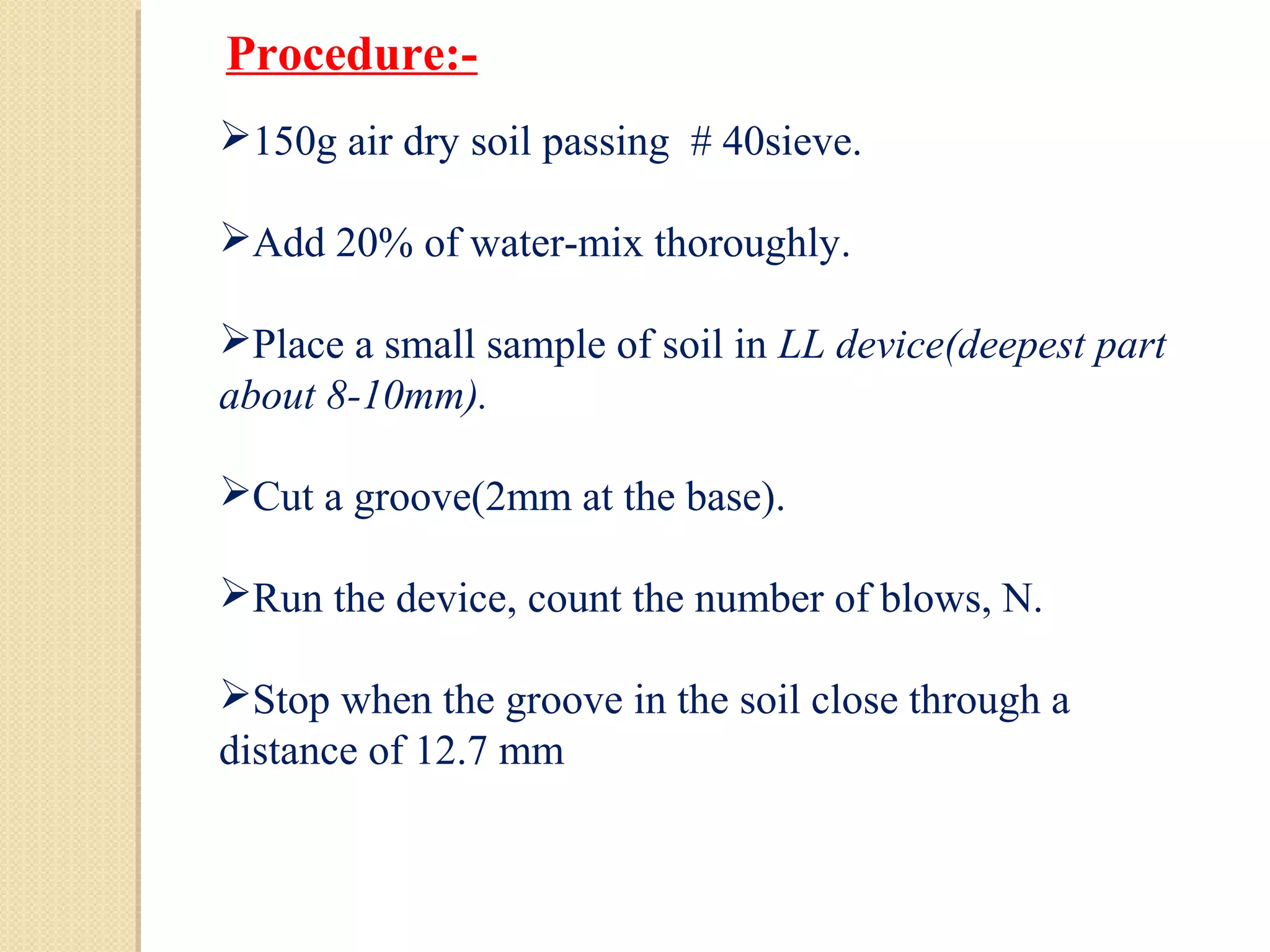150g air dry soil passing # 40sieve.
Add 20% of water-mix thoroughly.
Place a small sample of soil in LL device(deepest part
about 8-10mm).
Cut a groove(2mm at the base).
Run the device, count the number of blows, N.
Stop when the groove in the soil close through a
distance of 12.7 mm
Procedure:-
 