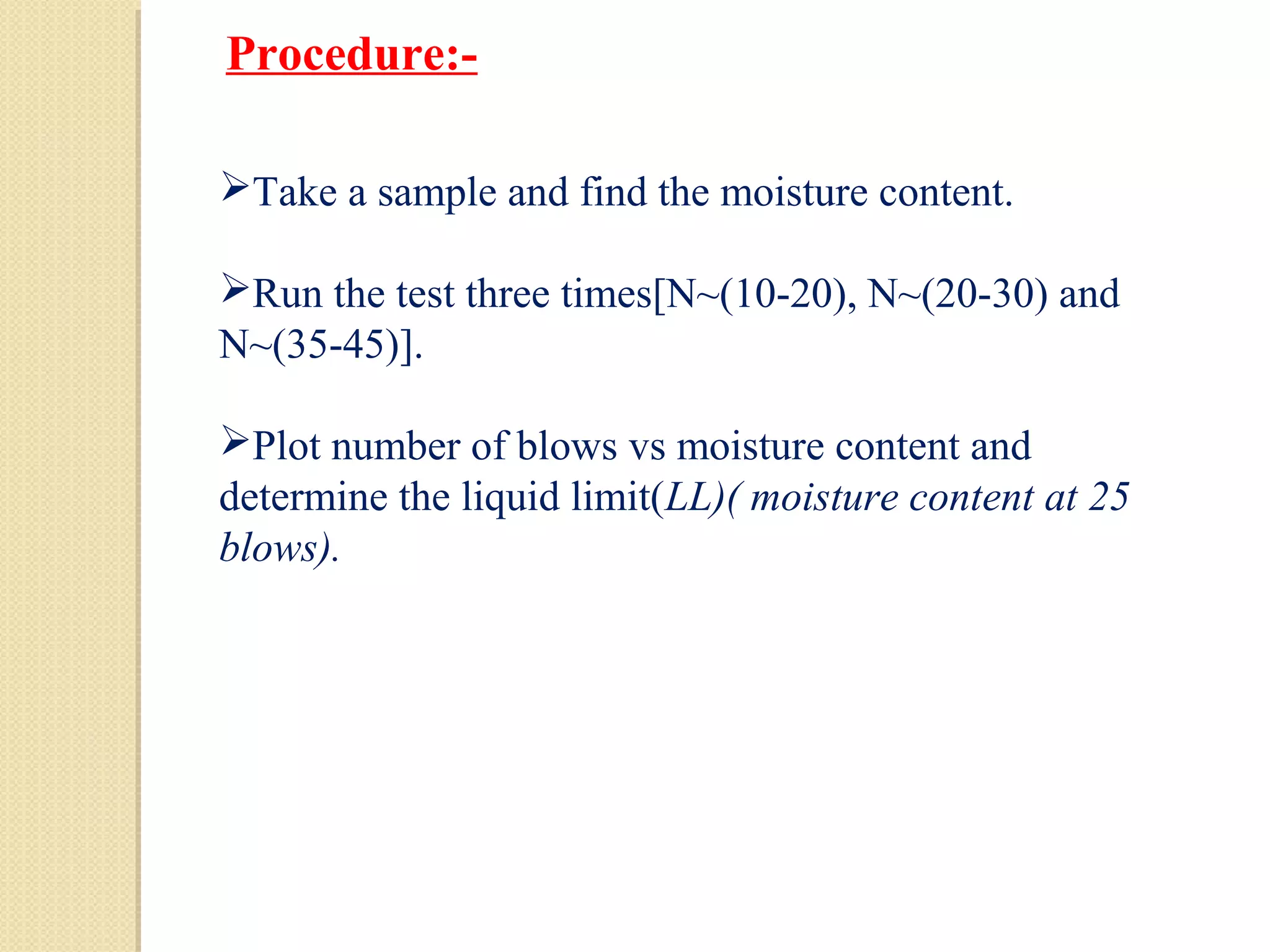 Take a sample and find the moisture content.
Run the test three times[N~(10-20), N~(20-30) and
N~(35-45)].
Plot number of blows vs moisture content and
determine the liquid limit(LL)( moisture content at 25
blows).
Procedure:-
 