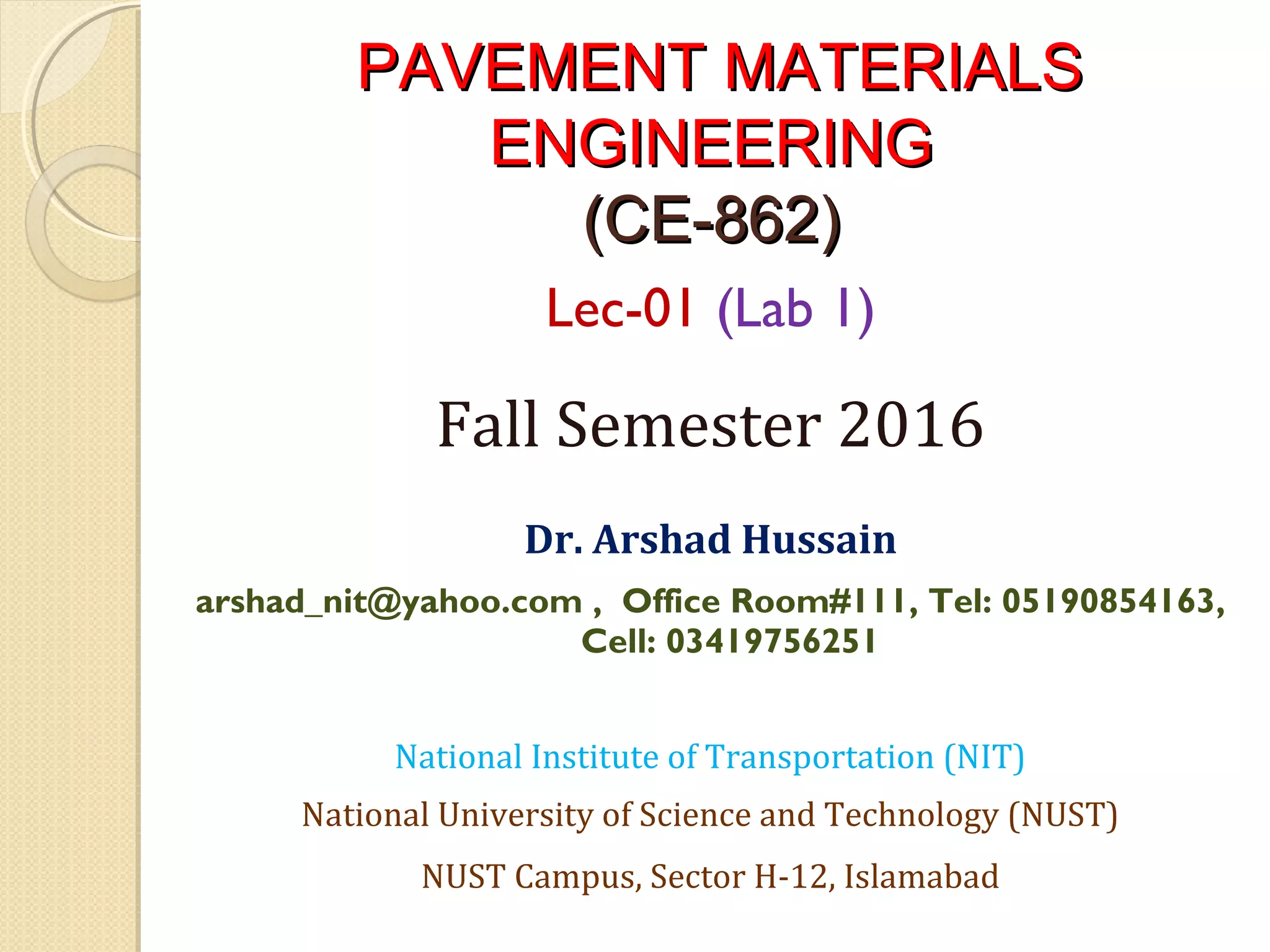 PAVEMENT MATERIALSPAVEMENT MATERIALS
ENGINEERINGENGINEERING
(CE-862)(CE-862)
Lec-01 (Lab 1)
Fall Semester 2016
 
Dr. Arshad Hussain
arshad_nit@yahoo.com , Office Room#111, Tel: 05190854163,
Cell: 03419756251
National Institute of Transportation (NIT)
National University of Science and Technology (NUST)
NUST Campus, Sector H-12, Islamabad
 