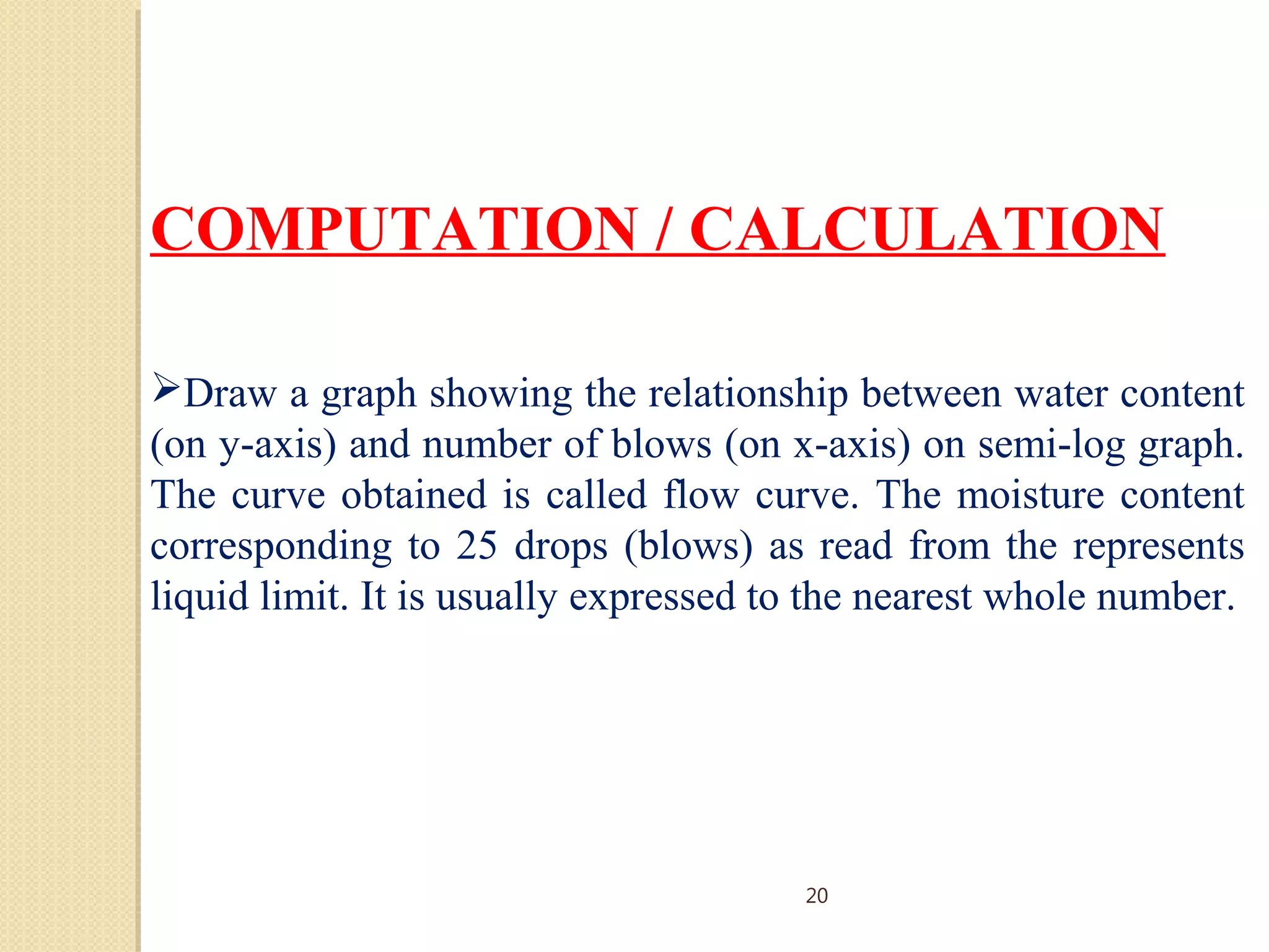 COMPUTATION / CALCULATION
Draw a graph showing the relationship between water content
(on y-axis) and number of blows (on x-axis) on semi-log graph.
The curve obtained is called flow curve. The moisture content
corresponding to 25 drops (blows) as read from the represents
liquid limit. It is usually expressed to the nearest whole number.
20
 