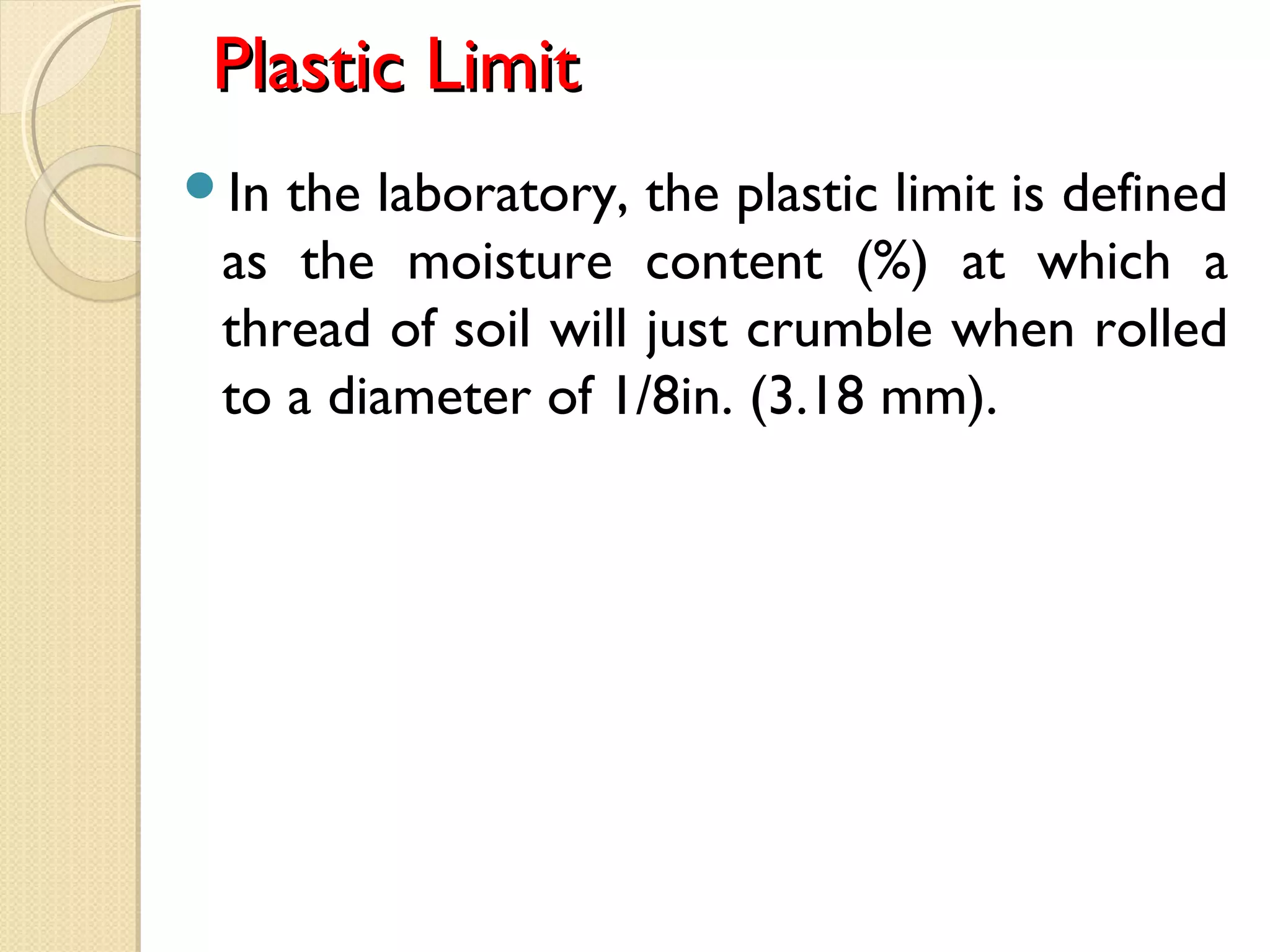 Plastic LimitPlastic Limit
In the laboratory, the plastic limit is defined
as the moisture content (%) at which a
thread of soil will just crumble when rolled
to a diameter of 1/8in. (3.18 mm). 
 