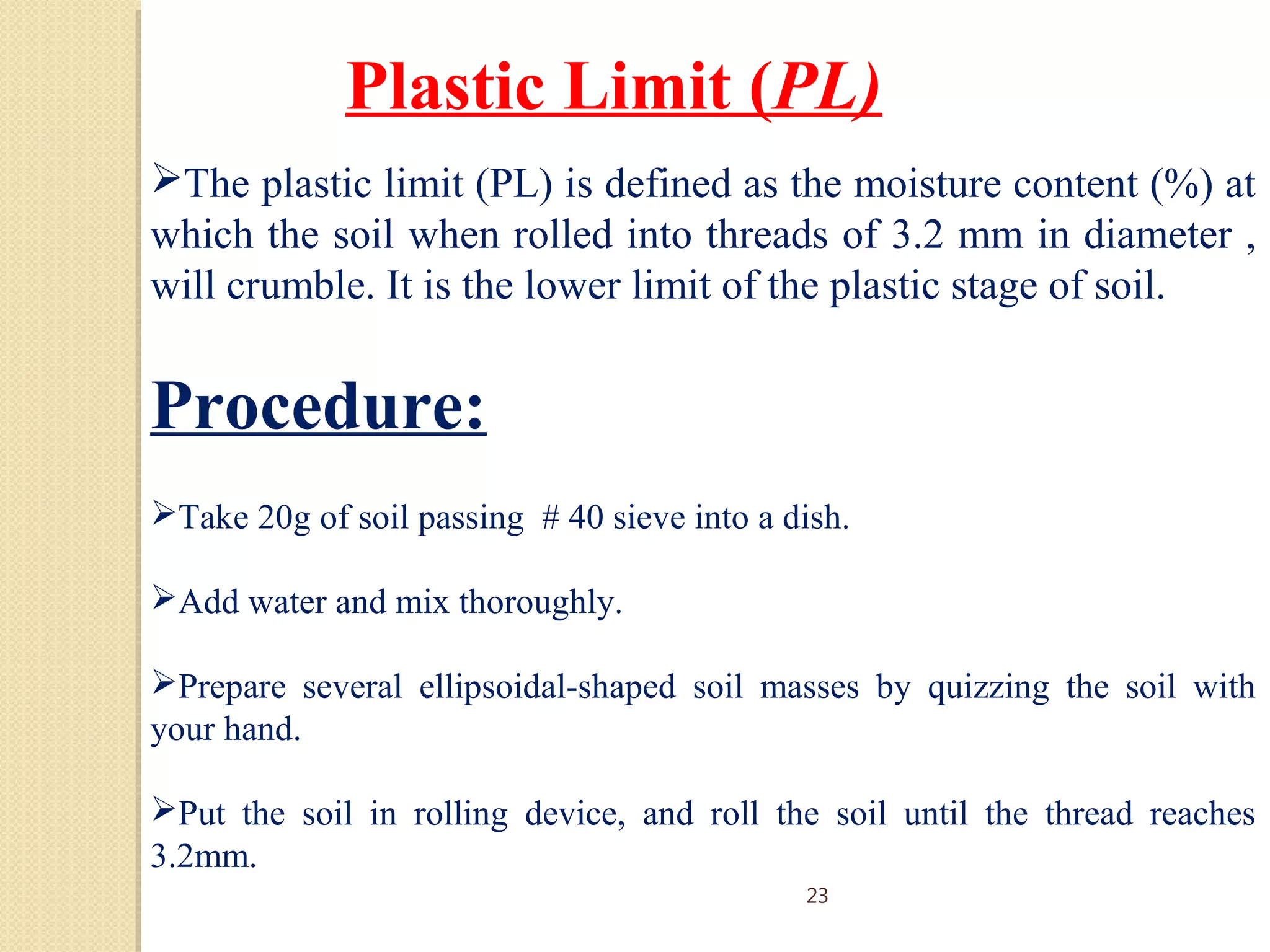 Plastic Limit (PL)
The plastic limit (PL) is defined as the moisture content (%) at
which the soil when rolled into threads of 3.2 mm in diameter ,
will crumble. It is the lower limit of the plastic stage of soil.
Procedure:
Take 20g of soil passing # 40 sieve into a dish.
Add water and mix thoroughly.
Prepare several ellipsoidal-shaped soil masses by quizzing the soil with
your hand.
Put the soil in rolling device, and roll the soil until the thread reaches
3.2mm.
23
 