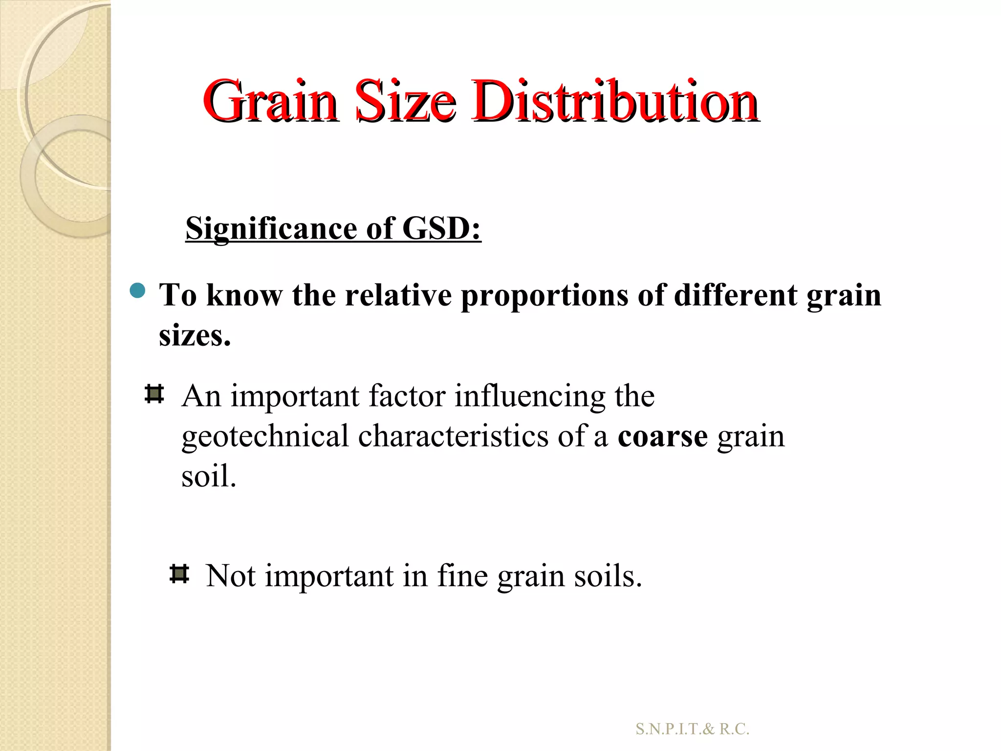 Grain Size DistributionGrain Size Distribution
 To know the relative proportions of different grain
sizes.
25
An important factor influencing the
geotechnical characteristics of a coarse grain
soil.
Not important in fine grain soils.
Significance of GSD:
S.N.P.I.T.& R.C.
 
