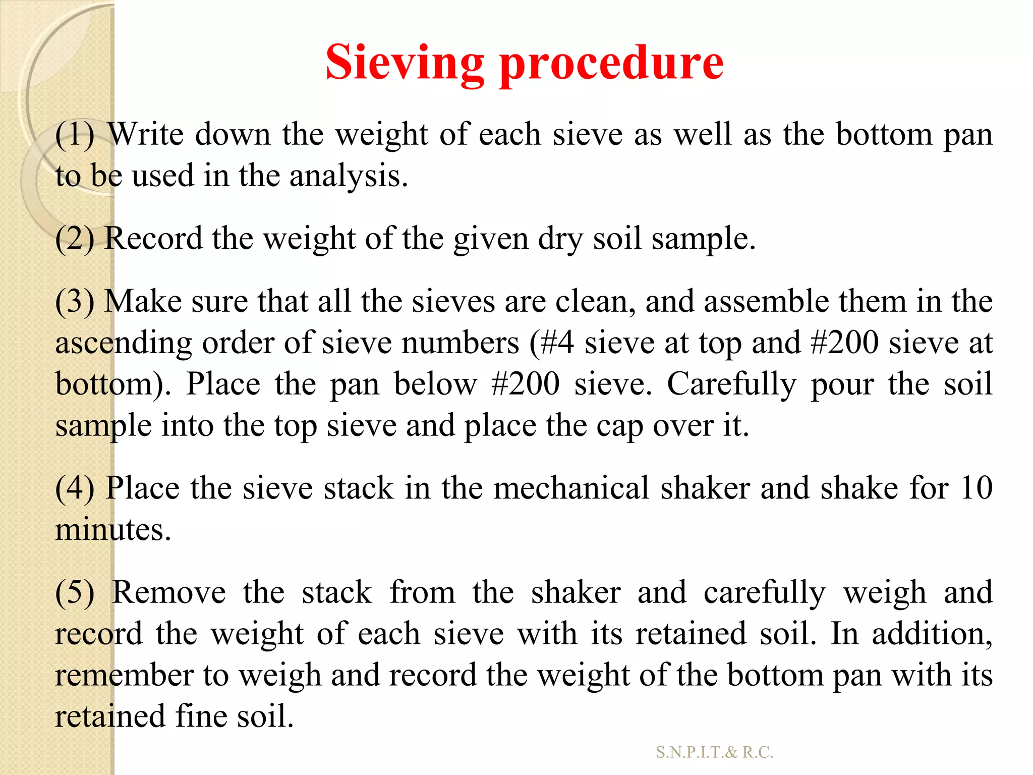 31
Sieving procedure
(1) Write down the weight of each sieve as well as the bottom pan
to be used in the analysis.
(2) Record the weight of the given dry soil sample.
(3) Make sure that all the sieves are clean, and assemble them in the
ascending order of sieve numbers (#4 sieve at top and #200 sieve at
bottom). Place the pan below #200 sieve. Carefully pour the soil
sample into the top sieve and place the cap over it.
(4) Place the sieve stack in the mechanical shaker and shake for 10
minutes.
(5) Remove the stack from the shaker and carefully weigh and
record the weight of each sieve with its retained soil. In addition,
remember to weigh and record the weight of the bottom pan with its
retained fine soil.
S.N.P.I.T.& R.C.
 