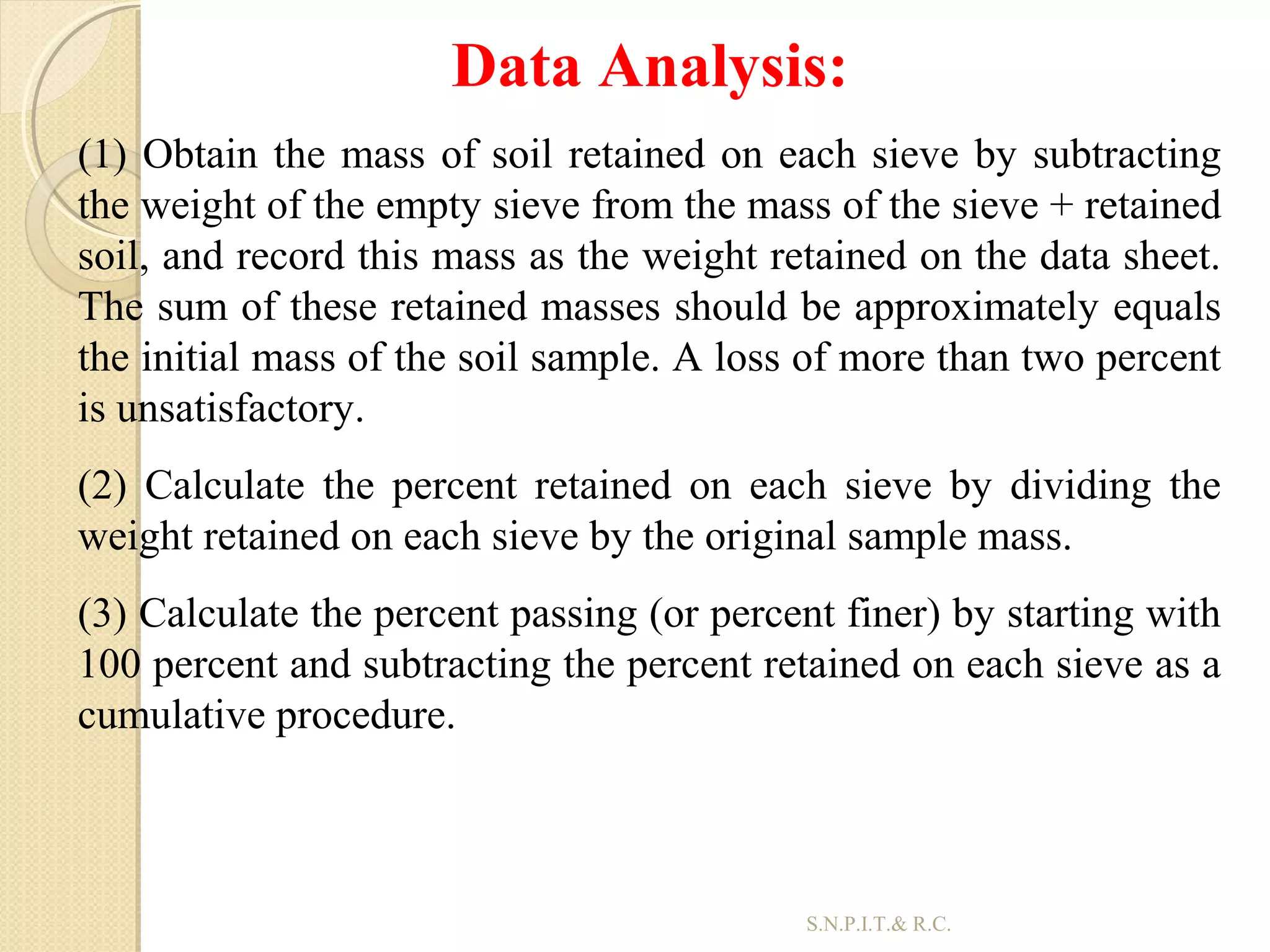 34
Data Analysis:
(1) Obtain the mass of soil retained on each sieve by subtracting
the weight of the empty sieve from the mass of the sieve + retained
soil, and record this mass as the weight retained on the data sheet.
The sum of these retained masses should be approximately equals
the initial mass of the soil sample. A loss of more than two percent
is unsatisfactory.
(2) Calculate the percent retained on each sieve by dividing the
weight retained on each sieve by the original sample mass.
(3) Calculate the percent passing (or percent finer) by starting with
100 percent and subtracting the percent retained on each sieve as a
cumulative procedure.
S.N.P.I.T.& R.C.
 