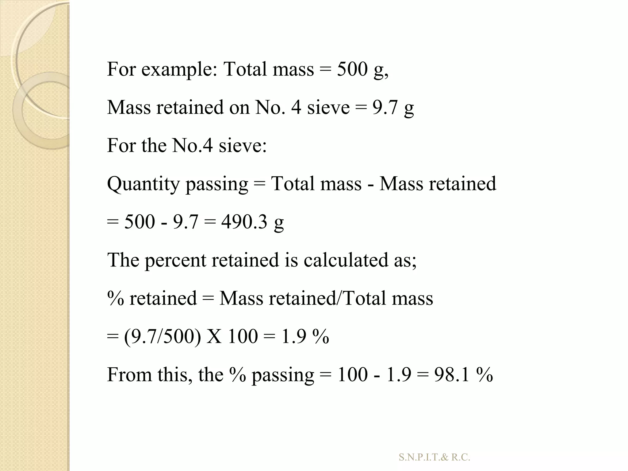 38
For example: Total mass = 500 g,
Mass retained on No. 4 sieve = 9.7 g
For the No.4 sieve:
Quantity passing = Total mass - Mass retained
= 500 - 9.7 = 490.3 g
The percent retained is calculated as;
% retained = Mass retained/Total mass
= (9.7/500) X 100 = 1.9 %
From this, the % passing = 100 - 1.9 = 98.1 %
S.N.P.I.T.& R.C.
 