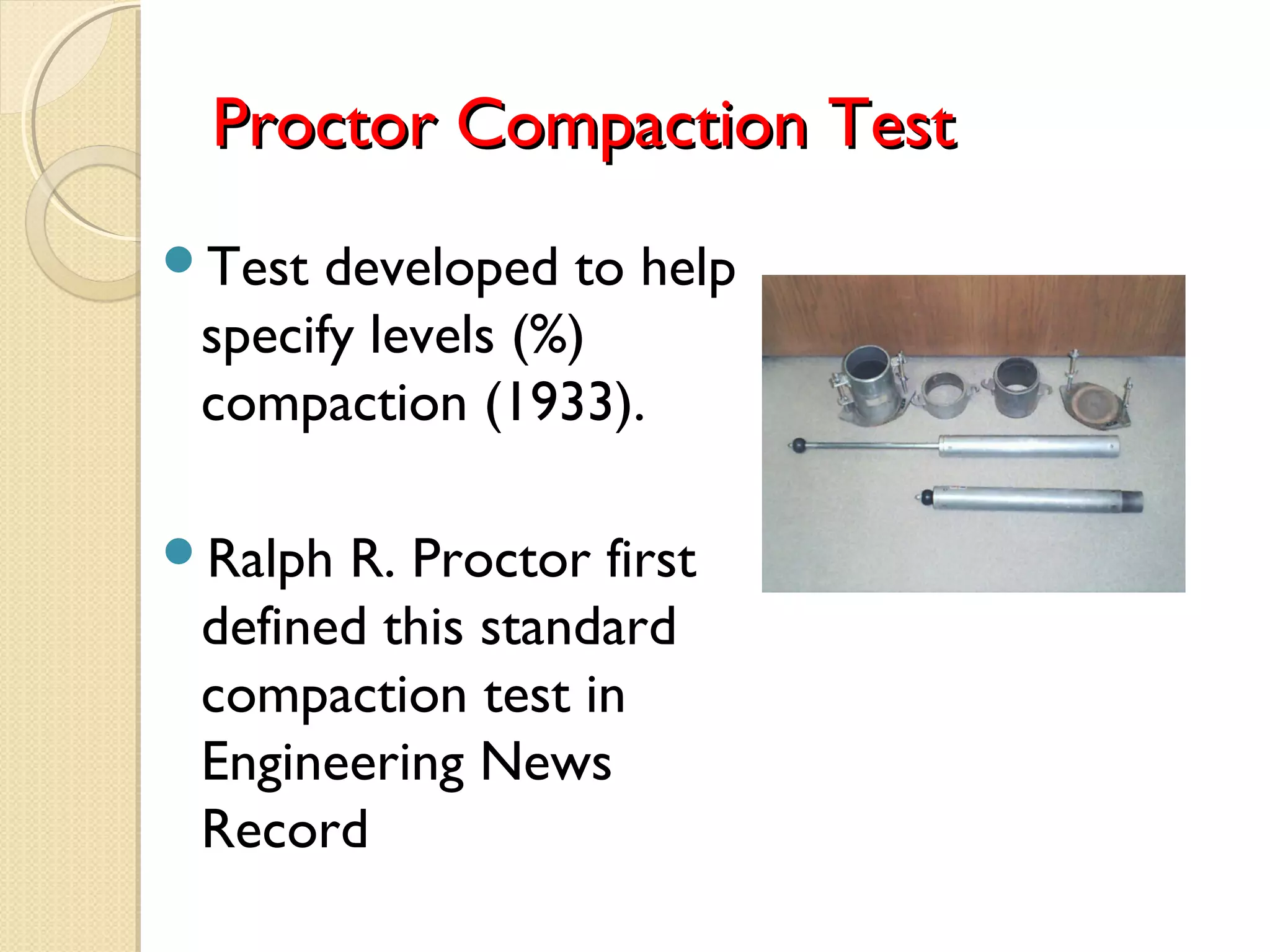Proctor Compaction TestProctor Compaction Test
Test developed to help
specify levels (%)
compaction (1933).
Ralph R. Proctor first
defined this standard
compaction test in
Engineering News
Record
 