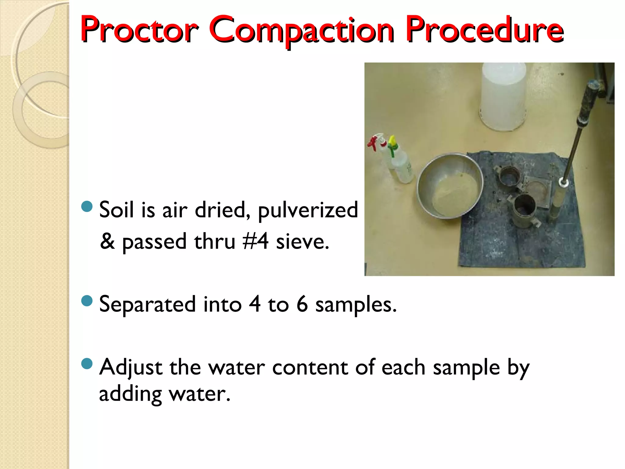 Proctor Compaction ProcedureProctor Compaction Procedure
Soil is air dried, pulverized
& passed thru #4 sieve.
Separated into 4 to 6 samples.
Adjust the water content of each sample by
adding water.
 