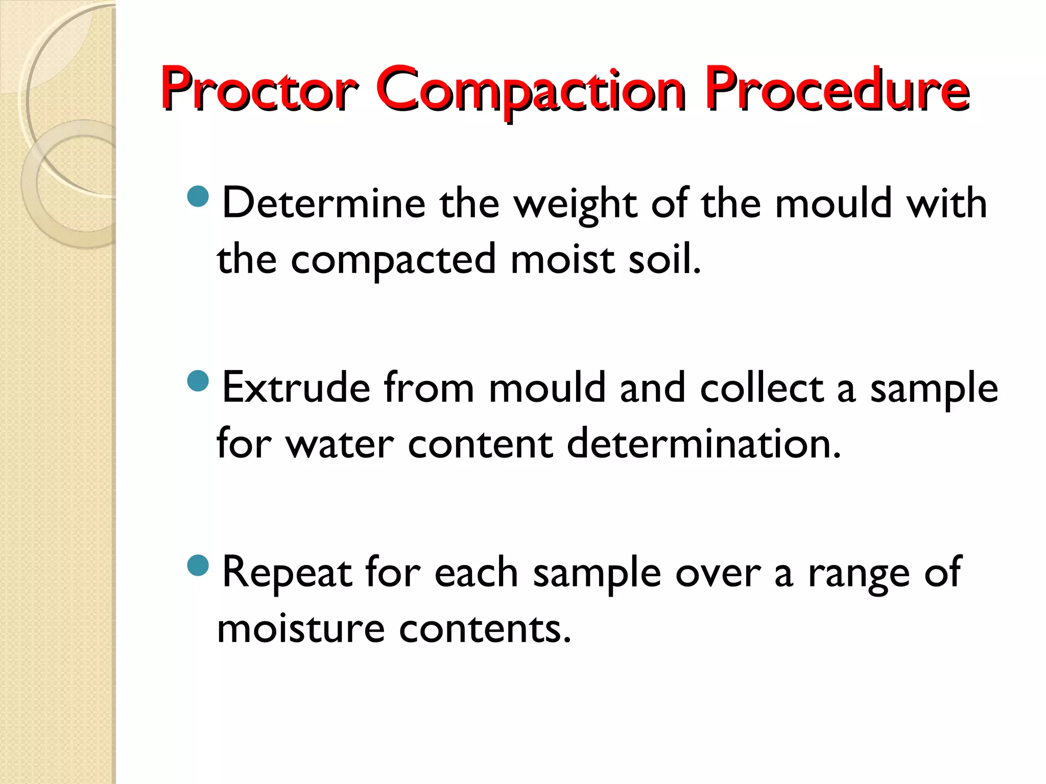 Proctor Compaction ProcedureProctor Compaction Procedure
Determine the weight of the mould with
the compacted moist soil.
Extrude from mould and collect a sample
for water content determination.
Repeat for each sample over a range of
moisture contents.
 