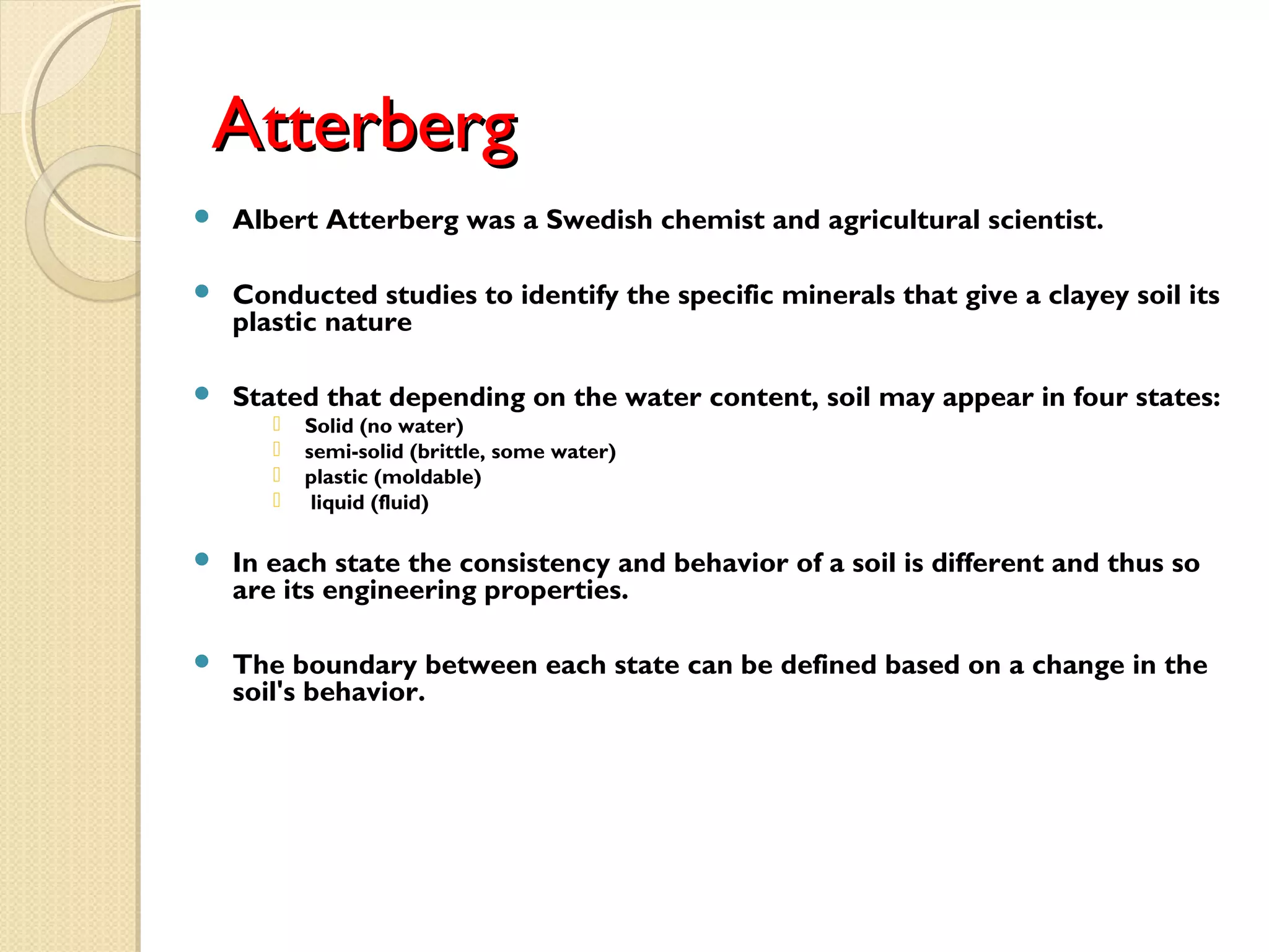 AtterbergAtterberg
 Albert Atterberg was a Swedish chemist and agricultural scientist.
 Conducted studies to identify the specific minerals that give a clayey soil its
plastic nature
 Stated that depending on the water content, soil may appear in four states:
 Solid (no water)
 semi-solid (brittle, some water)
 plastic (moldable)
 liquid (fluid)
 In each state the consistency and behavior of a soil is different and thus so
are its engineering properties.
 The boundary between each state can be defined based on a change in the
soil's behavior.
 