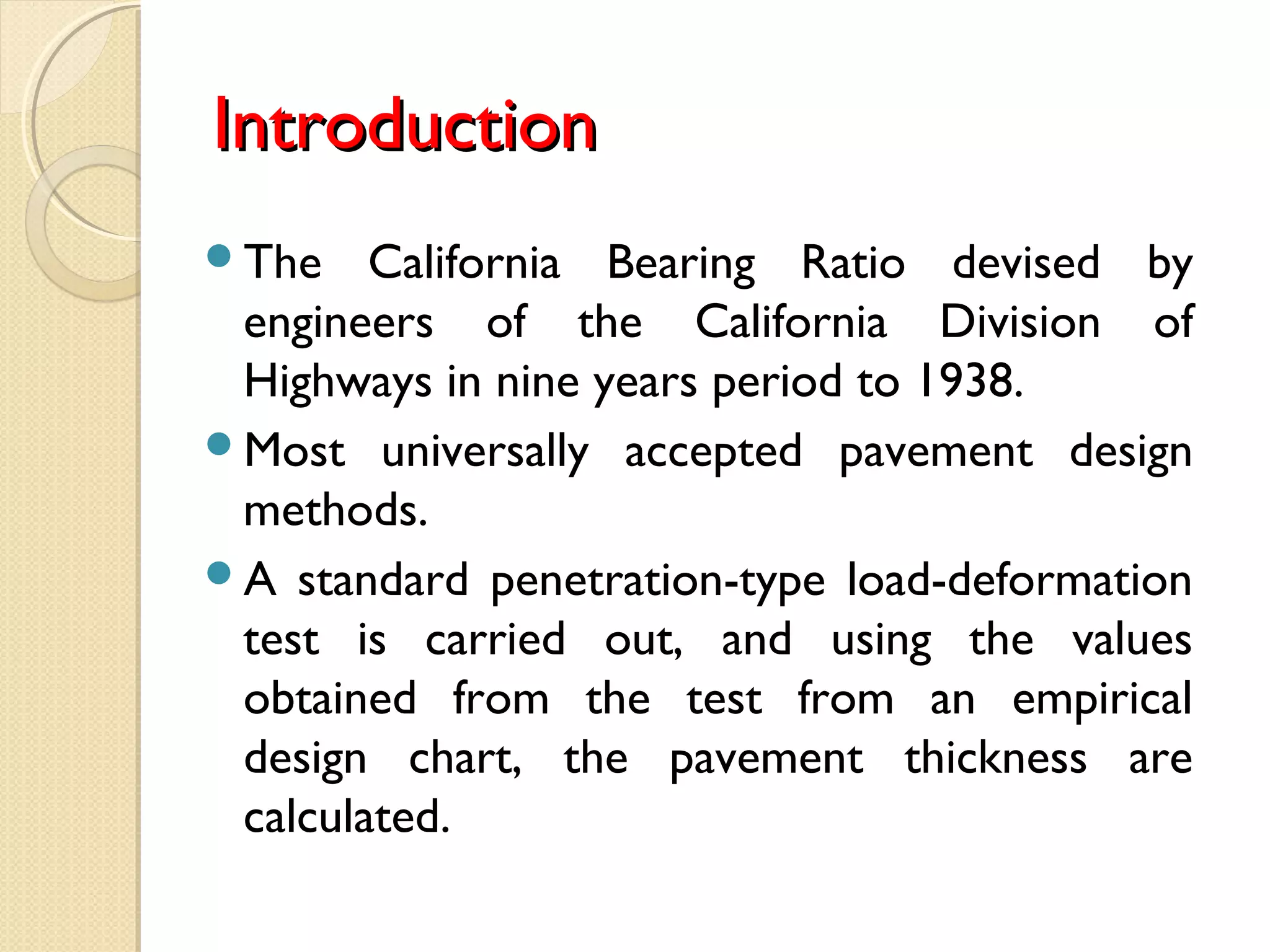 IntroductionIntroduction
The California Bearing Ratio devised by
engineers of the California Division of
Highways in nine years period to 1938.
Most universally accepted pavement design
methods.
A standard penetration-type load-deformation
test is carried out, and using the values
obtained from the test from an empirical
design chart, the pavement thickness are
calculated.
 