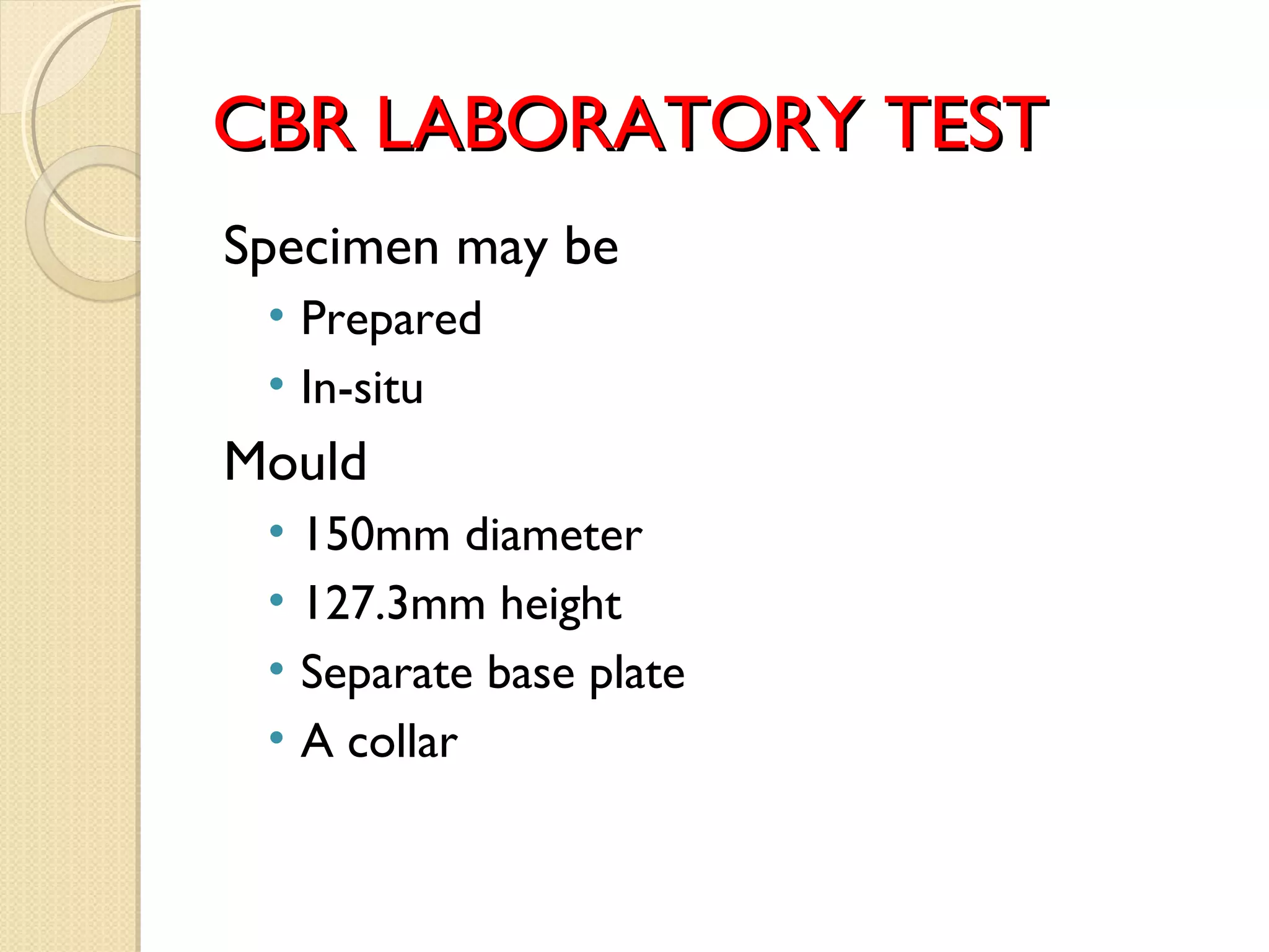 CBR LABORATORY TESTCBR LABORATORY TEST
Specimen may be
• Prepared
• In-situ
Mould
• 150mm diameter
• 127.3mm height
• Separate base plate
• A collar
 