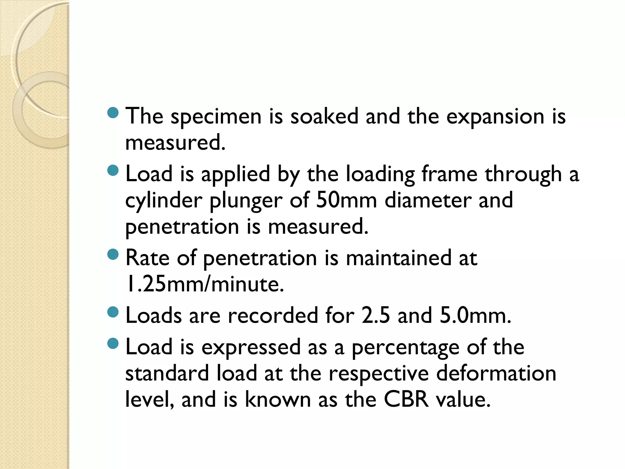 The specimen is soaked and the expansion is
measured.
Load is applied by the loading frame through a
cylinder plunger of 50mm diameter and
penetration is measured.
Rate of penetration is maintained at
1.25mm/minute.
Loads are recorded for 2.5 and 5.0mm.
Load is expressed as a percentage of the
standard load at the respective deformation
level, and is known as the CBR value.
 