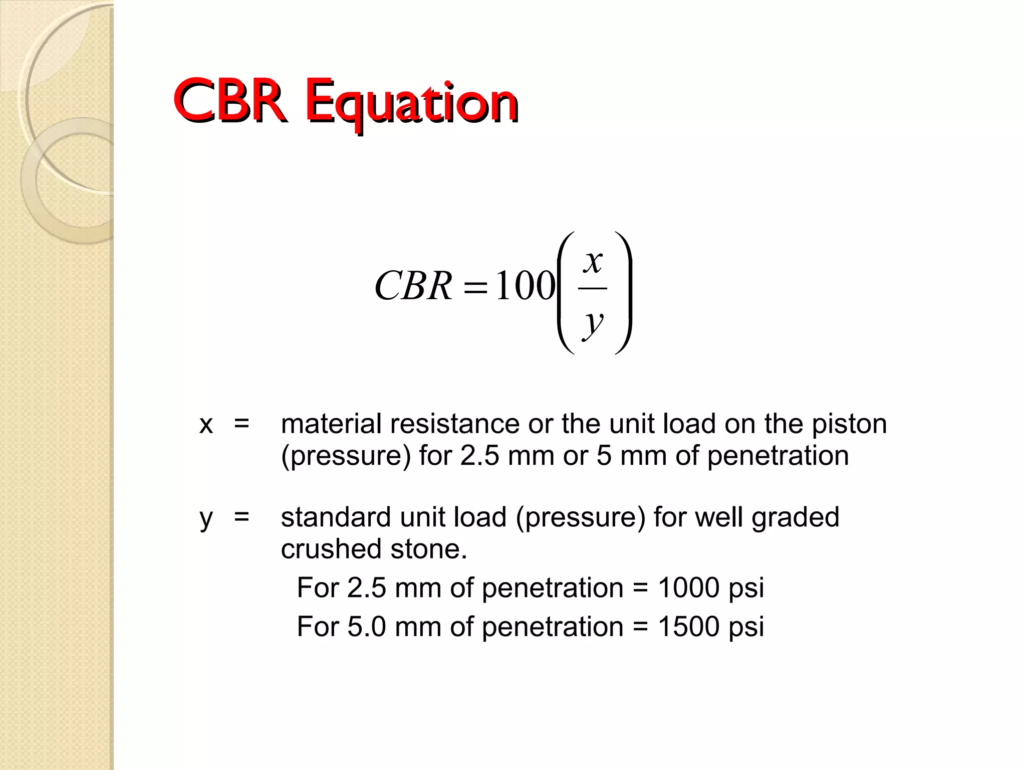 CBR EquationCBR Equation






=
y
x
CBR 100
x = material resistance or the unit load on the piston
(pressure) for 2.5 mm or 5 mm of penetration
y = standard unit load (pressure) for well graded
crushed stone.
For 2.5 mm of penetration = 1000 psi
For 5.0 mm of penetration = 1500 psi
 