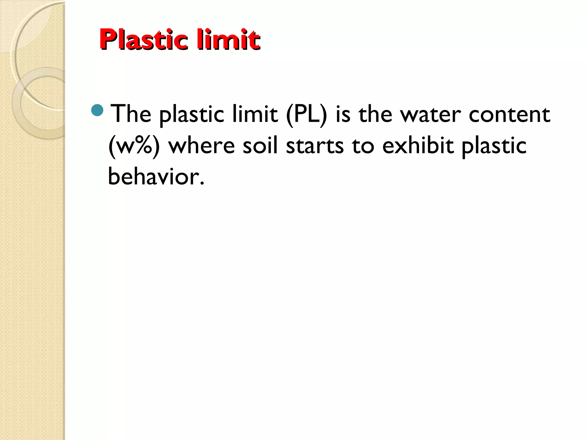 Plastic limitPlastic limit
The plastic limit (PL) is the water content
(w%) where soil starts to exhibit plastic
behavior.
 