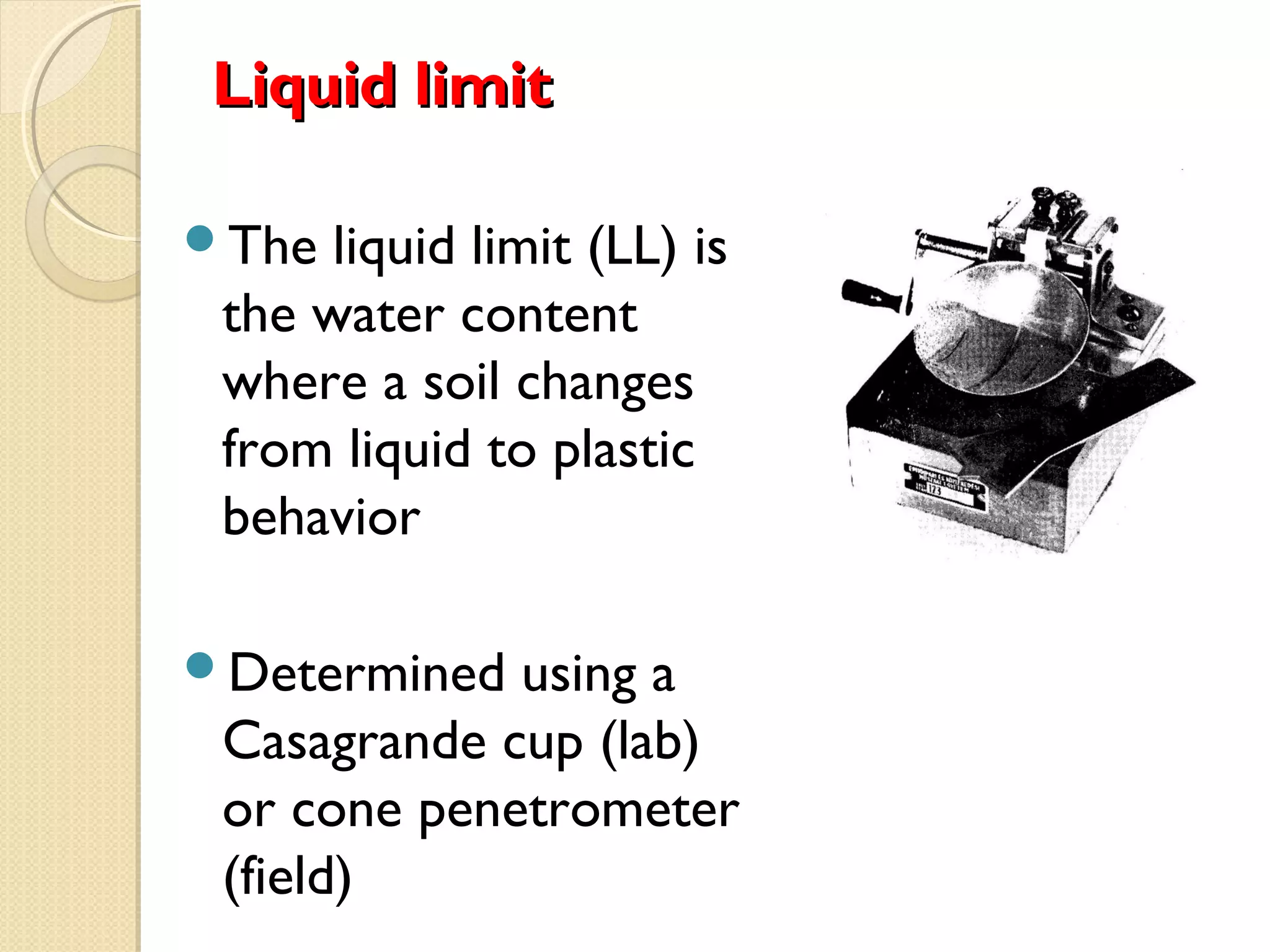 Liquid limitLiquid limit
The liquid limit (LL) is
the water content
where a soil changes
from liquid to plastic
behavior
Determined using a
Casagrande cup (lab)
or cone penetrometer
(field)
 