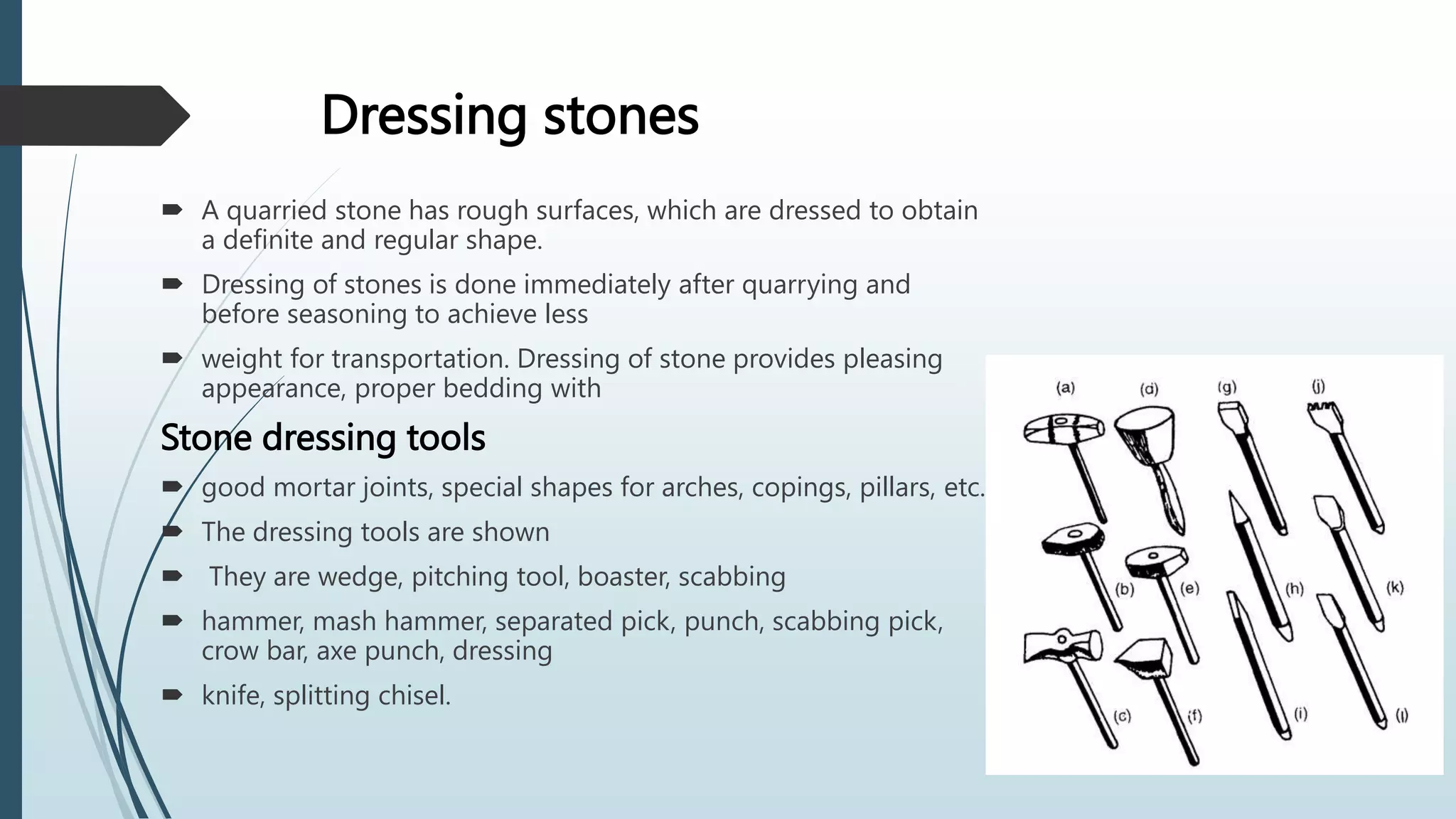 Dressing stones
 A quarried stone has rough surfaces, which are dressed to obtain
a definite and regular shape.
 Dressing of stones is done immediately after quarrying and
before seasoning to achieve less
 weight for transportation. Dressing of stone provides pleasing
appearance, proper bedding with
Stone dressing tools
 good mortar joints, special shapes for arches, copings, pillars, etc.
 The dressing tools are shown
 They are wedge, pitching tool, boaster, scabbing
 hammer, mash hammer, separated pick, punch, scabbing pick,
crow bar, axe punch, dressing
 knife, splitting chisel.
 