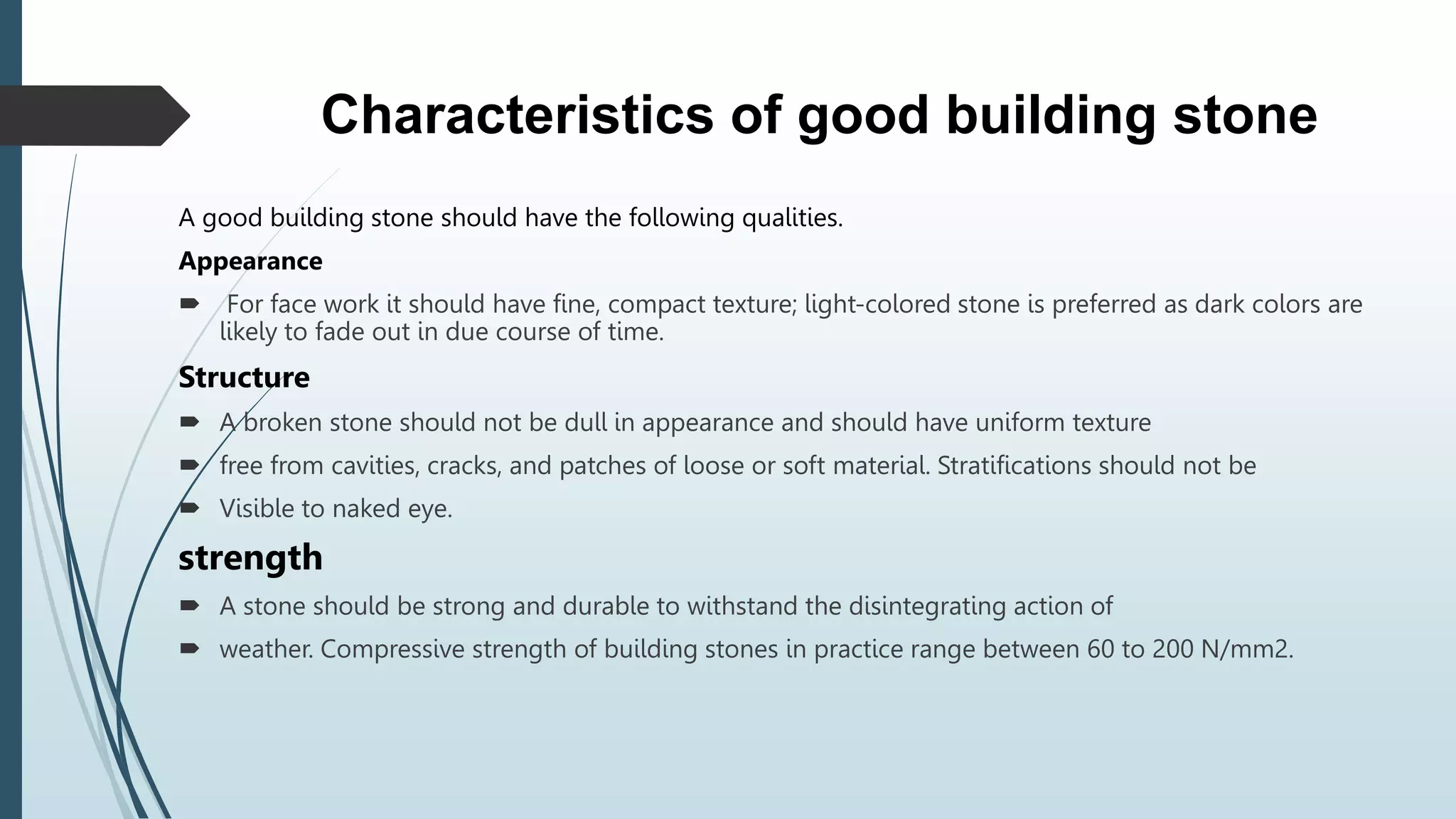 Characteristics of good building stone
A good building stone should have the following qualities.
Appearance
 For face work it should have fine, compact texture; light-colored stone is preferred as dark colors are
likely to fade out in due course of time.
Structure
 A broken stone should not be dull in appearance and should have uniform texture
 free from cavities, cracks, and patches of loose or soft material. Stratifications should not be
 Visible to naked eye.
strength
 A stone should be strong and durable to withstand the disintegrating action of
 weather. Compressive strength of building stones in practice range between 60 to 200 N/mm2.
 