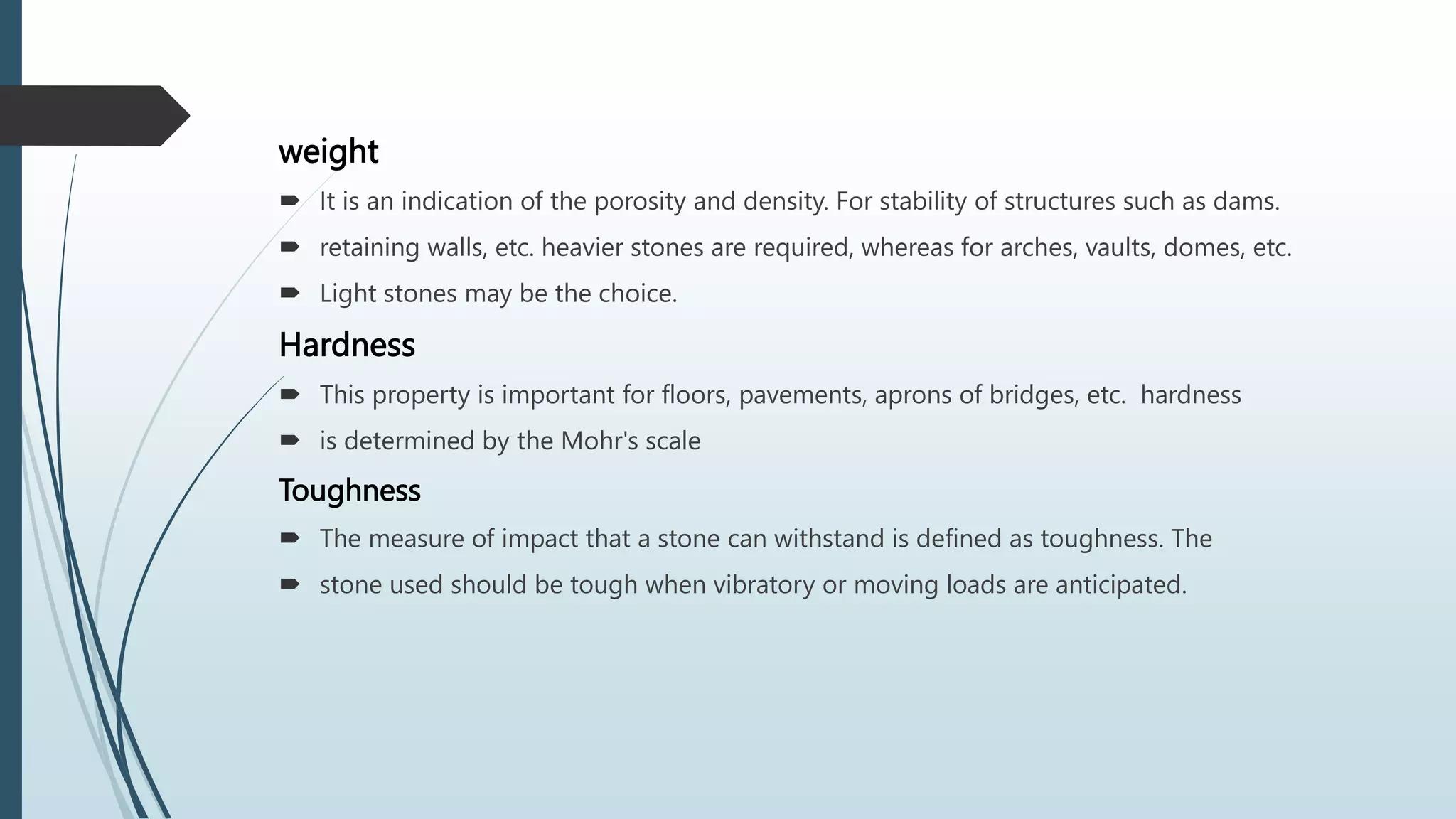 weight
 It is an indication of the porosity and density. For stability of structures such as dams.
 retaining walls, etc. heavier stones are required, whereas for arches, vaults, domes, etc.
 Light stones may be the choice.
Hardness
 This property is important for floors, pavements, aprons of bridges, etc. hardness
 is determined by the Mohr's scale
Toughness
 The measure of impact that a stone can withstand is defined as toughness. The
 stone used should be tough when vibratory or moving loads are anticipated.
 
