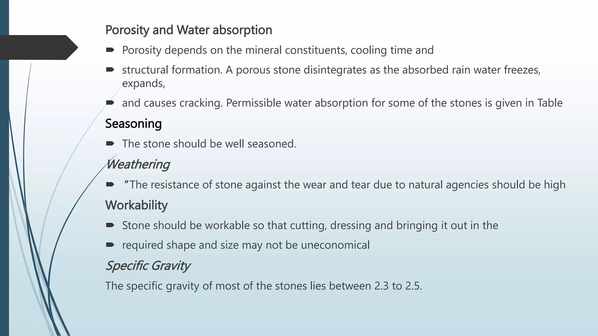Porosity and Water absorption
 Porosity depends on the mineral constituents, cooling time and
 structural formation. A porous stone disintegrates as the absorbed rain water freezes,
expands,
 and causes cracking. Permissible water absorption for some of the stones is given in Table
Seasoning
 The stone should be well seasoned.
Weathering
 " The resistance of stone against the wear and tear due to natural agencies should be high
Workability
 Stone should be workable so that cutting, dressing and bringing it out in the
 required shape and size may not be uneconomical
Specific Gravity
The specific gravity of most of the stones lies between 2.3 to 2.5.
 